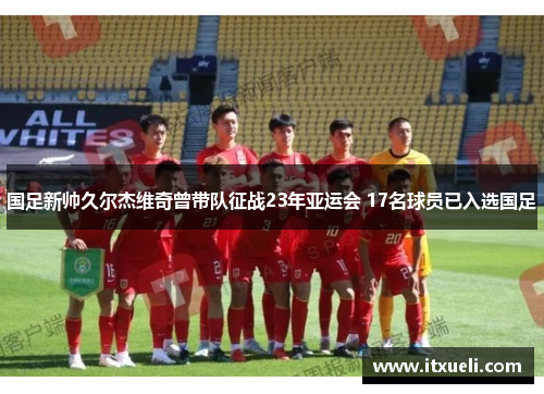 国足新帅久尔杰维奇曾带队征战23年亚运会 17名球员已入选国足